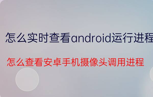 怎么实时查看android运行进程 怎么查看安卓手机摄像头调用进程？